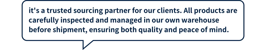 it's a trusted sourcing partner for our clients. All products are carefully inspected and managed in our own warehouse before shipment, ensuring both quality and peace of mind.